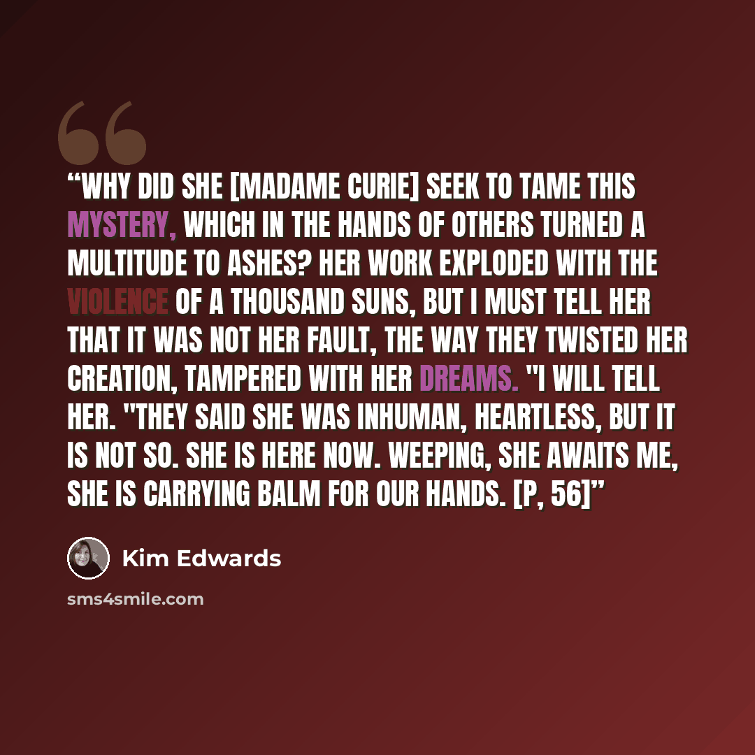 “Why did she [Madame Curie] seek to tame this mystery, which in the hands of others turned a multitude to ashes? Her work exploded with the violence of a thousand suns, but I must tell her that it was not her fault, the way they twisted her creation, tampered with her dreams. "I will tell her…” quote by Kim Edwards