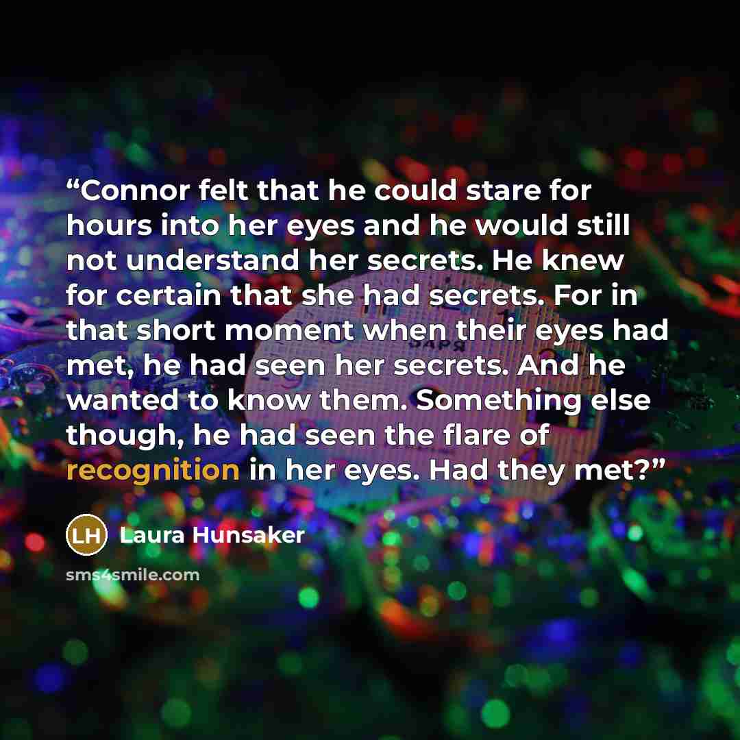 “Connor felt that he could stare for hours into her eyes and he would still not understand her secrets. He knew for certain that she had secrets. For in that short moment when their eyes had met, he had seen her secrets. And he wanted to know them. Something else though, he had seen the flare of…” quote by Laura Hunsaker