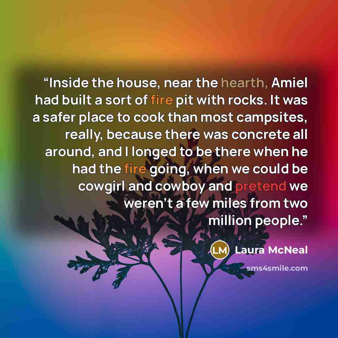 “Inside the house, near the hearth, Amiel had built a sort of fire pit with rocks. It was a safer place to cook than most campsites, really, because there was concrete all around, and I longed to be there when he had the fire going, when we could be cowgirl and cowboy and pretend we weren't a few…” quote by Laura McNeal