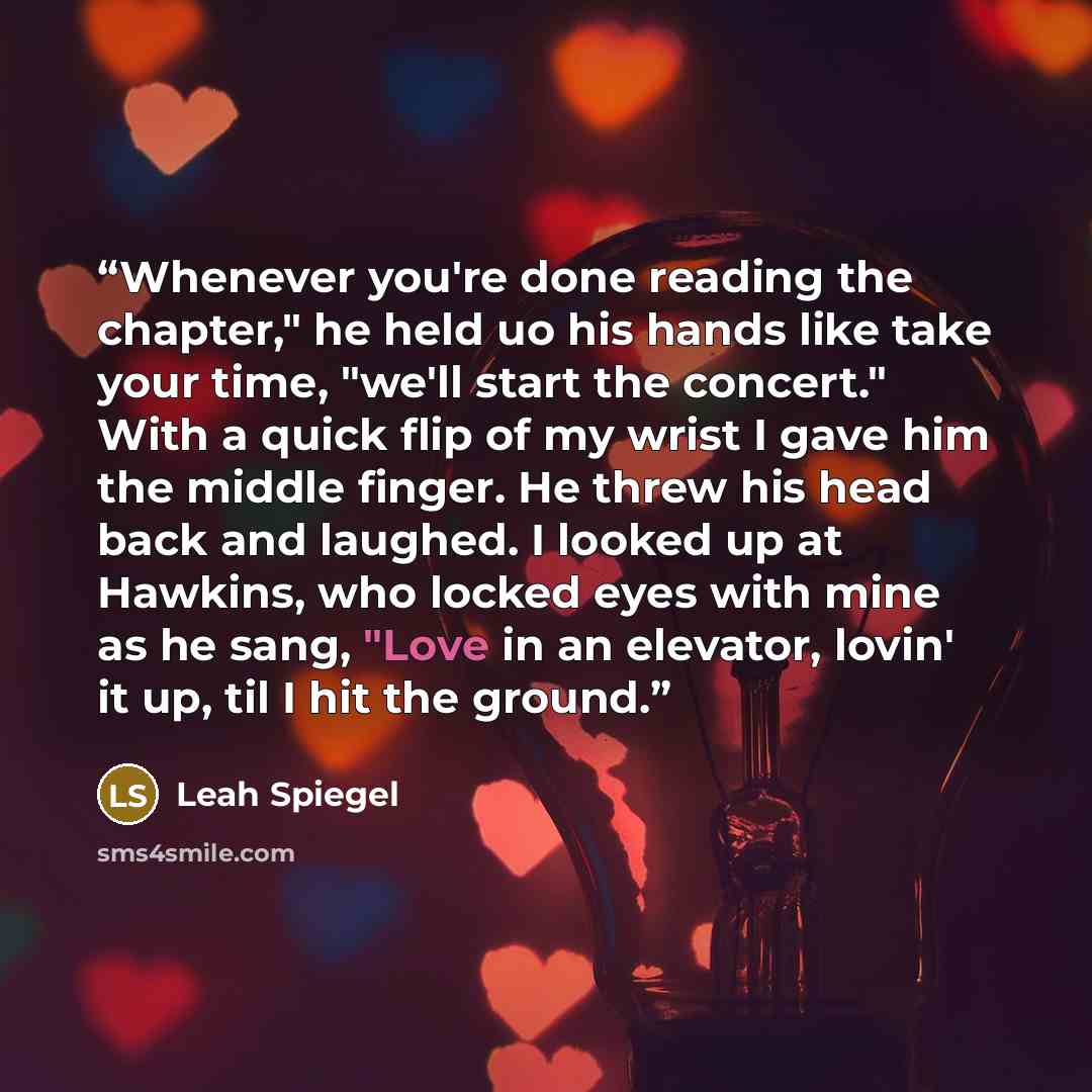 “Whenever you're done reading the chapter," he held uo his hands like take your time, "we'll start the concert." With a quick flip of my wrist I gave him the middle finger. He threw his head back and laughed. I looked up at Hawkins, who locked eyes with mine as he sang, "Love in an elevator, lovin'…” quote by Leah Spiegel