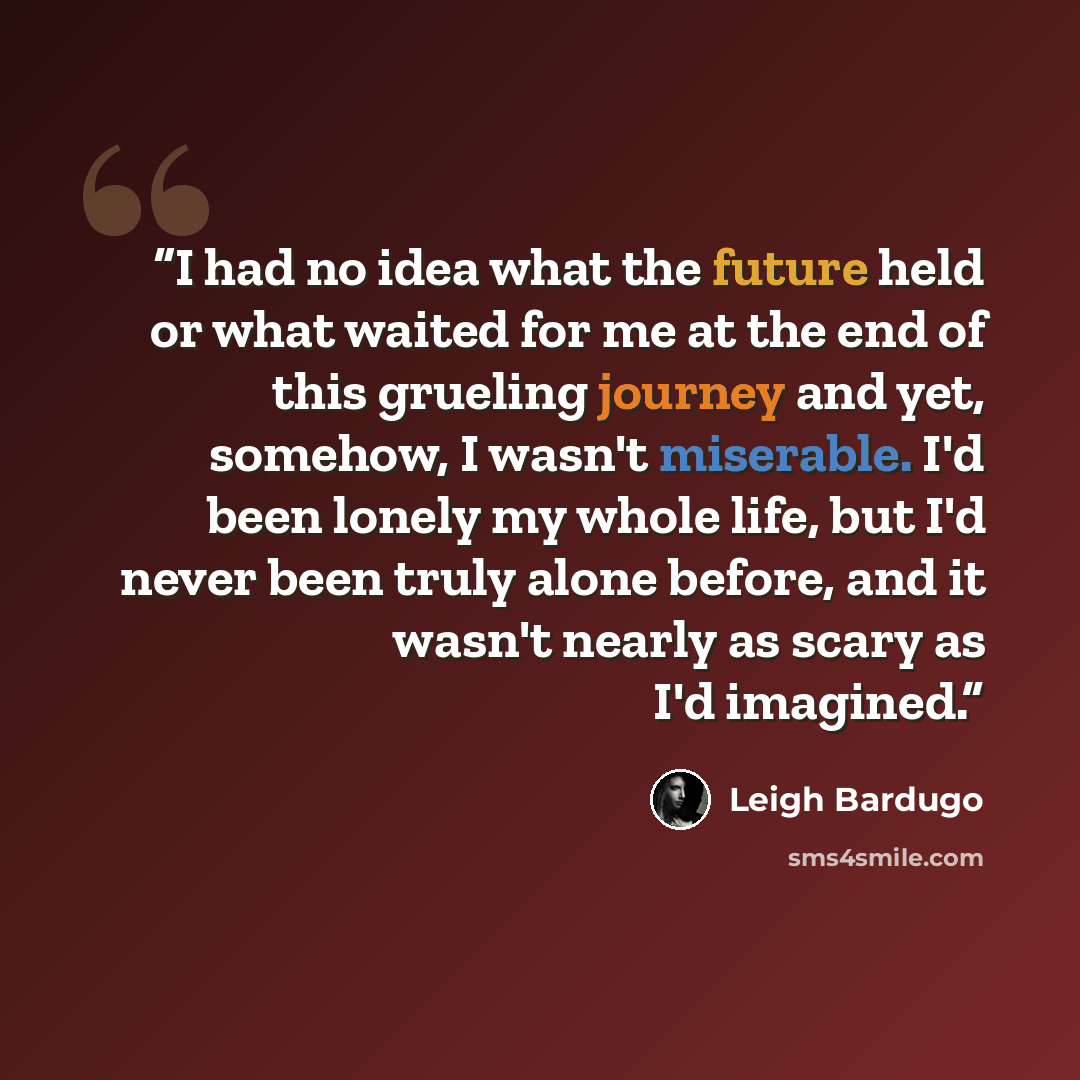 “I had no idea what the future held or what waited for me at the end of this grueling journey and yet, somehow, I wasn't miserable. I'd been lonely my whole life, but I'd never been truly alone before, and it wasn't nearly as scary as I'd imagined.” quote by Leigh Bardugo