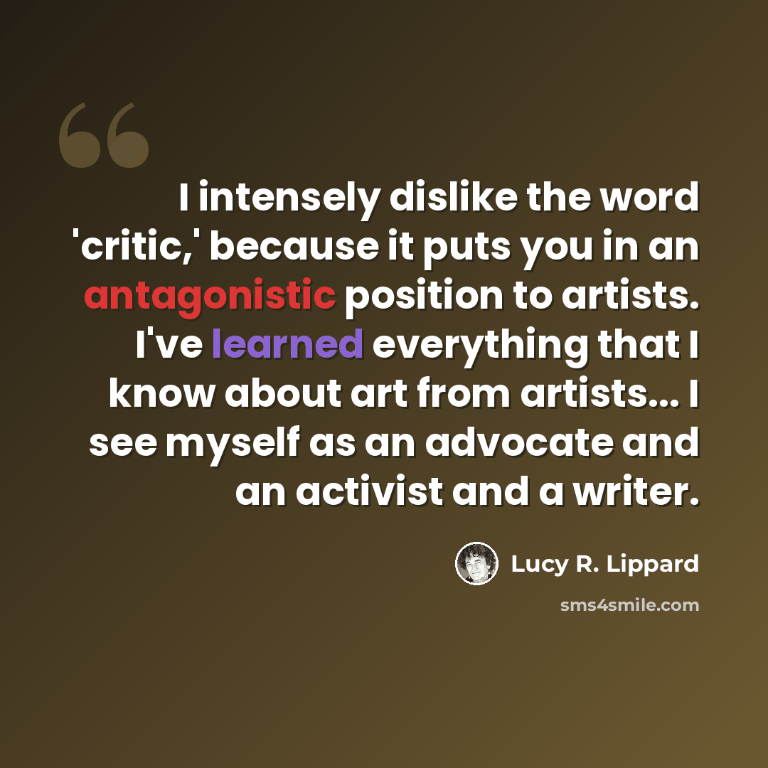 “I intensely dislike the word 'critic,' because it puts you in an antagonistic position to artists. I've learned everything that I know about art from artists... I see myself as an advocate and an activist and a writer.” quote by Lucy R. Lippard