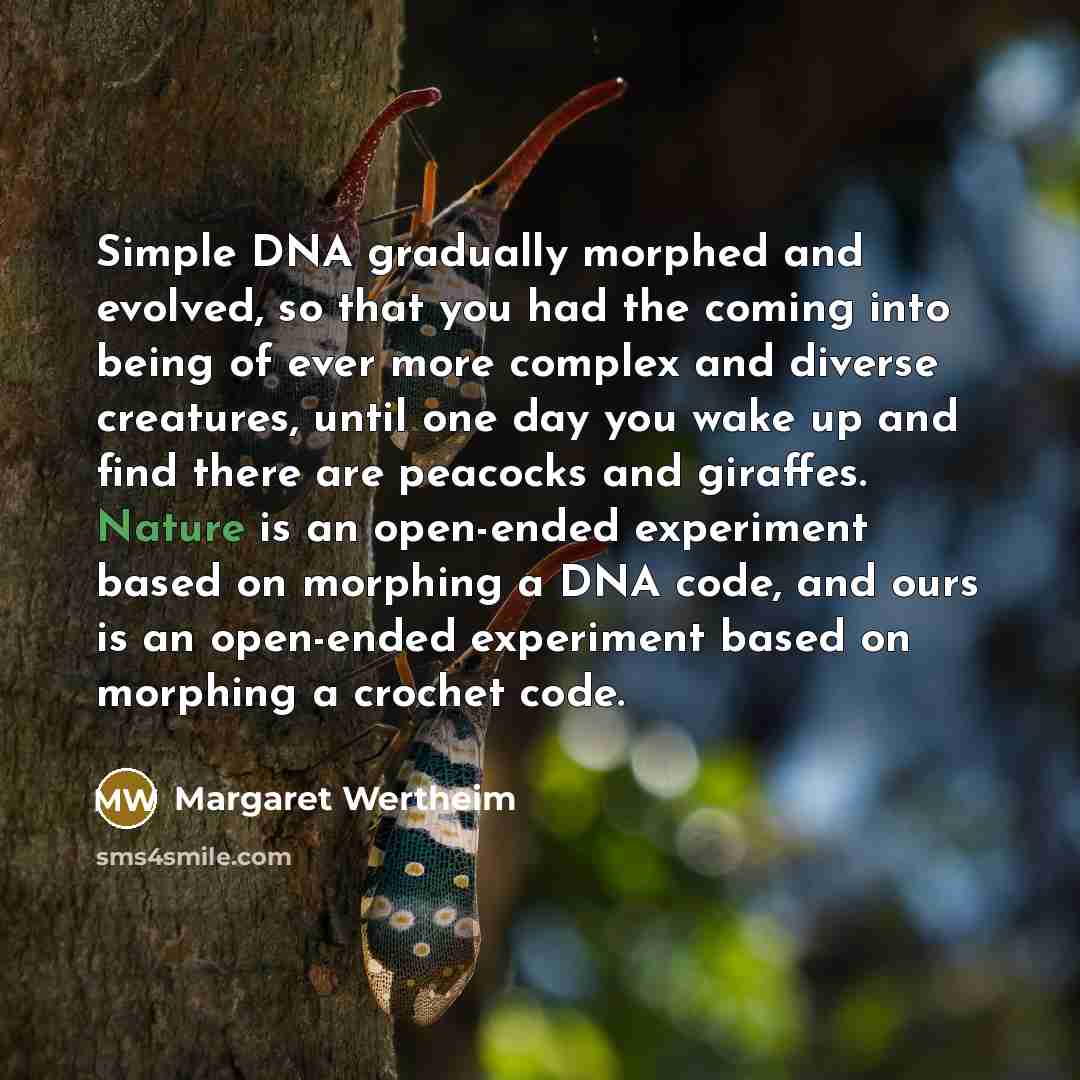 “Simple DNA gradually morphed and evolved, so that you had the coming into being of ever more complex and diverse creatures, until one day you wake up and find there are peacocks and giraffes. Nature is an open-ended experiment based on morphing a DNA code, and ours is an open-ended experiment…” quote by Margaret Wertheim