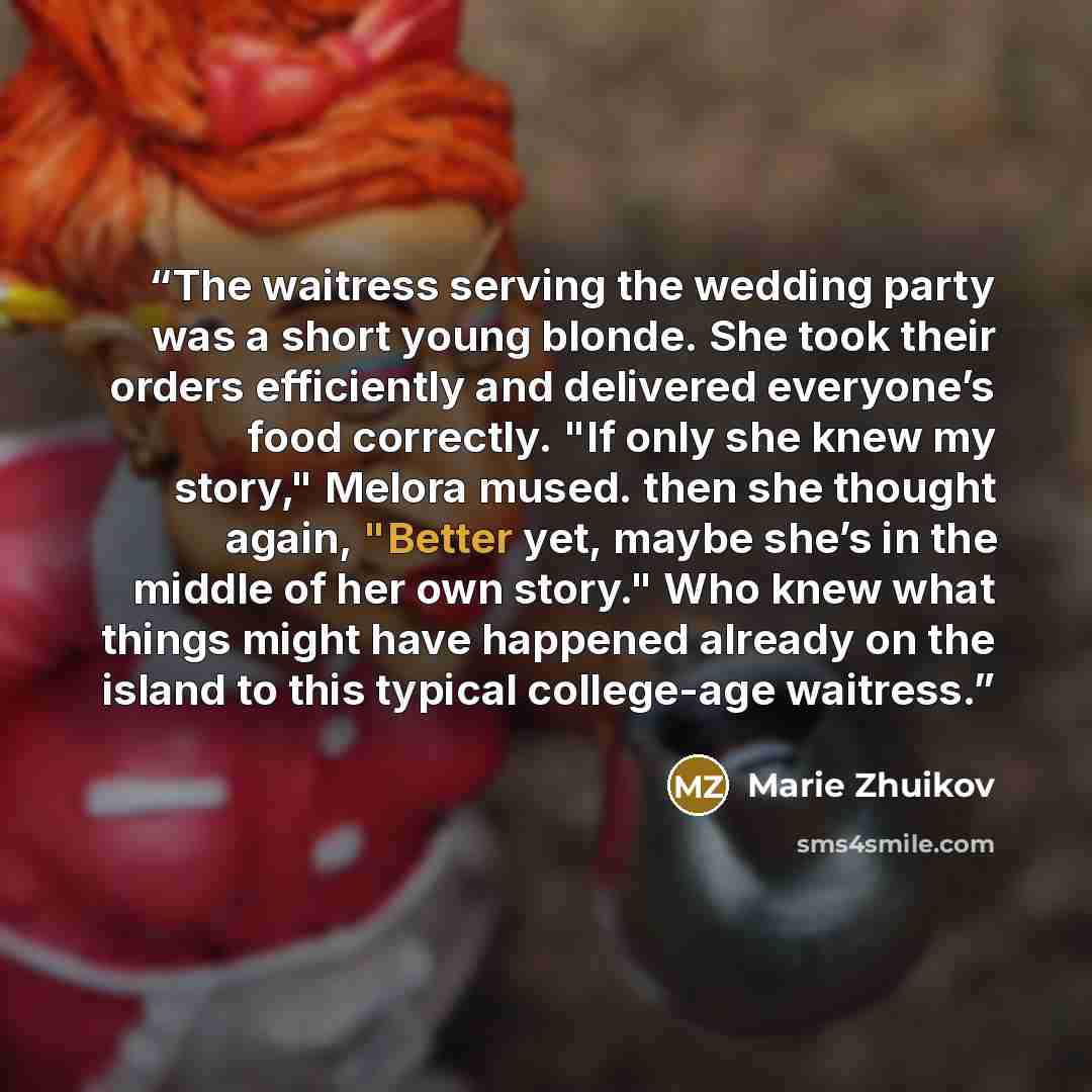 “The waitress serving the wedding party was a short young blonde. She took their orders efficiently and delivered everyone’s food correctly. "If only she knew my story," Melora mused. then she thought again, "Better yet, maybe she’s in the middle of her own story." Who knew what things might have…” quote by Marie Zhuikov