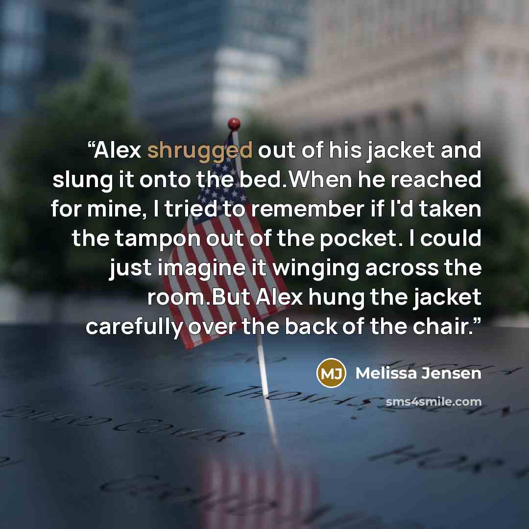“Alex shrugged out of his jacket and slung it onto the bed.When he reached for mine, I tried to remember if I'd taken the tampon out of the pocket. I could just imagine it winging across the room.But Alex hung the jacket carefully over the back of the chair.” quote by Melissa Jensen