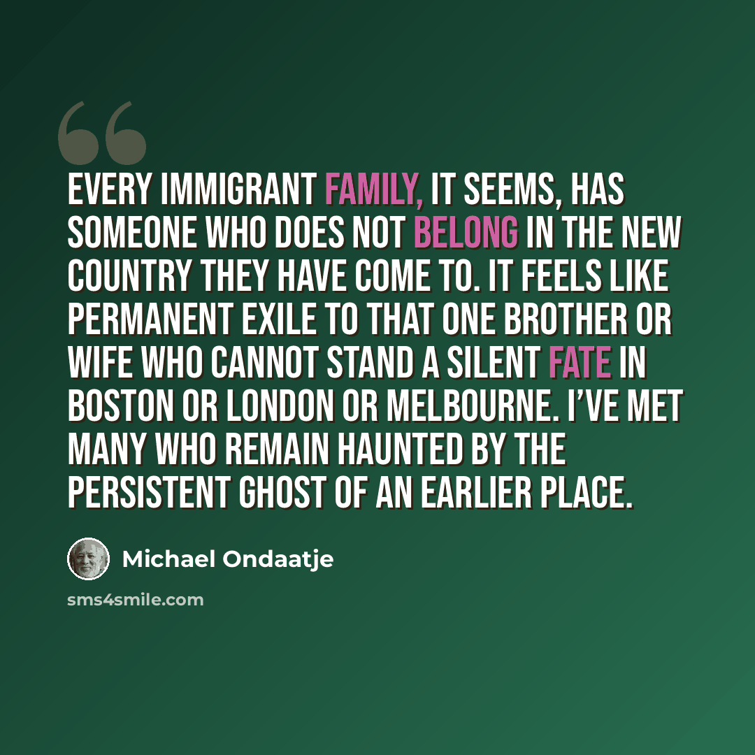 “Every immigrant family, it seems, has someone who does not belong in the new country they have come to. It feels like permanent exile to that one brother or wife who cannot stand a silent fate in Boston or London or Melbourne. I’ve met many who remain haunted by the persistent ghost of an earlier…” quote by Michael Ondaatje