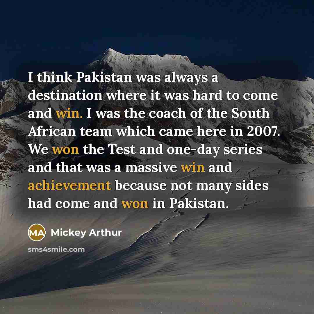 “I think Pakistan was always a destination where it was hard to come and win. I was the coach of the South African team which came here in 2007. We won the Test and one-day series and that was a massive win and achievement because not many sides had come and won in Pakistan.” quote by Mickey Arthur
