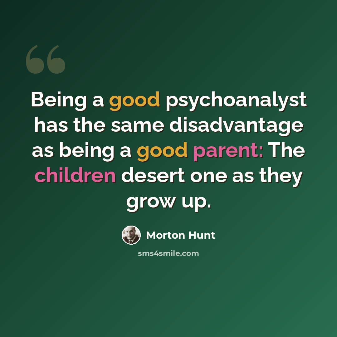 “Being a good psychoanalyst has the same disadvantage as being a good parent: The children desert one as they grow up.” quote by Morton Hunt