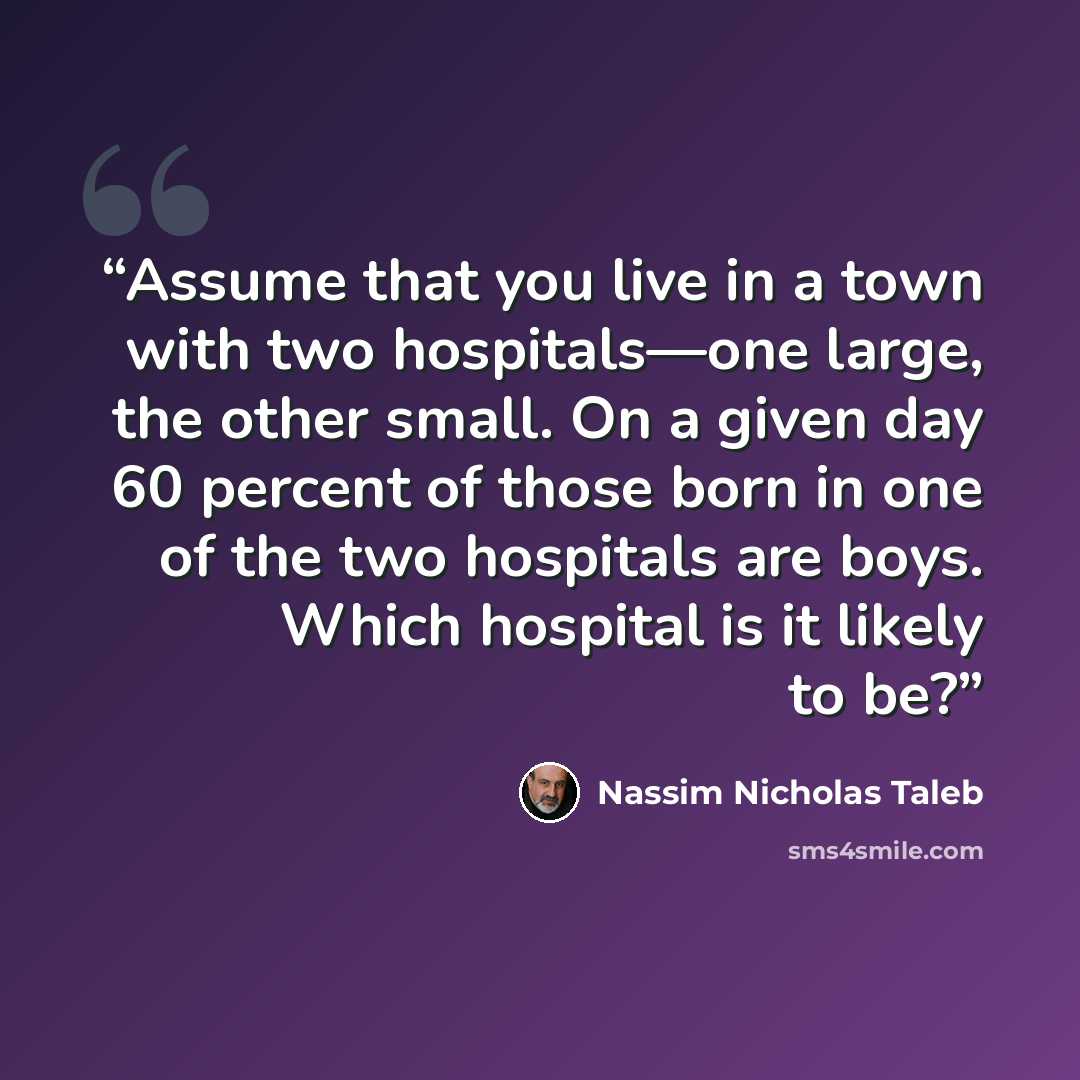 “Assume that you live in a town with two hospitals—one large, the other small. On a given day 60 percent of those born in one of the two hospitals are boys. Which hospital is it likely to be?” quote by Nassim Nicholas Taleb