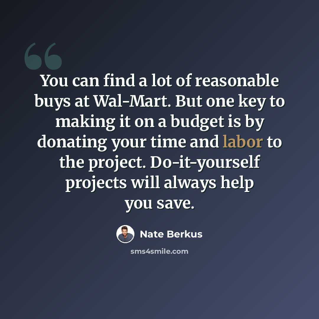 “You can find a lot of reasonable buys at Wal-Mart. But one key to making it on a budget is by donating your time and labor to the project. Do-it-yourself projects will always help you save.” quote by Nate Berkus