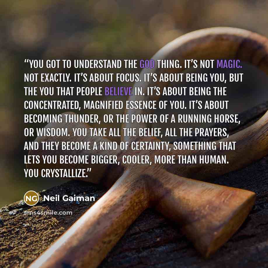 “You got to understand the god thing. It’s not magic. Not exactly. It’s about focus. It’s about being you, but the you that people believe in. It’s about being the concentrated, magnified essence of you. It’s about becoming thunder, or the power of a running horse, or wisdom. You take all the…” quote by Neil Gaiman