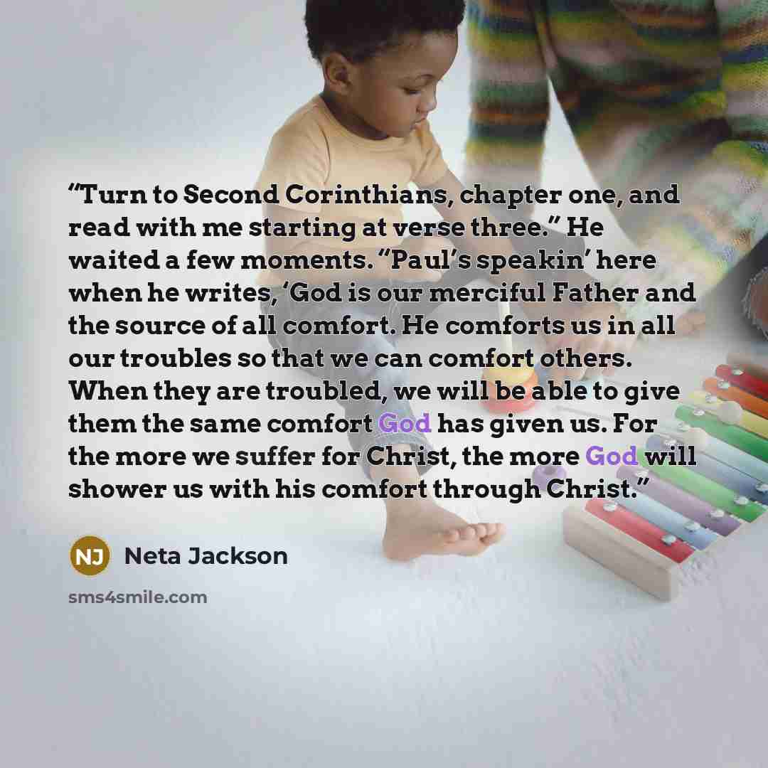 “Turn to Second Corinthians, chapter one, and read with me starting at verse three.” He waited a few moments. “Paul’s speakin’ here when he writes, ‘God is our merciful Father and the source of all comfort. He comforts us in all our troubles so that we can comfort others. When they are troubled, we…” quote by Neta Jackson