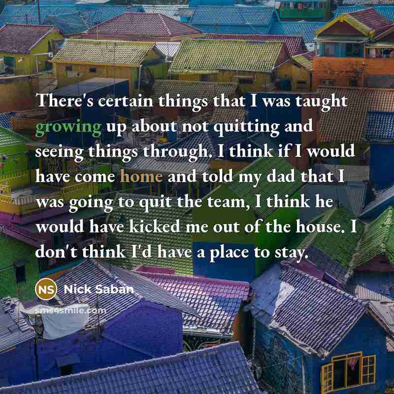 “There's certain things that I was taught growing up about not quitting and seeing things through. I think if I would have come home and told my dad that I was going to quit the team, I think he would have kicked me out of the house. I don't think I'd have a place to stay.” quote by Nick Saban