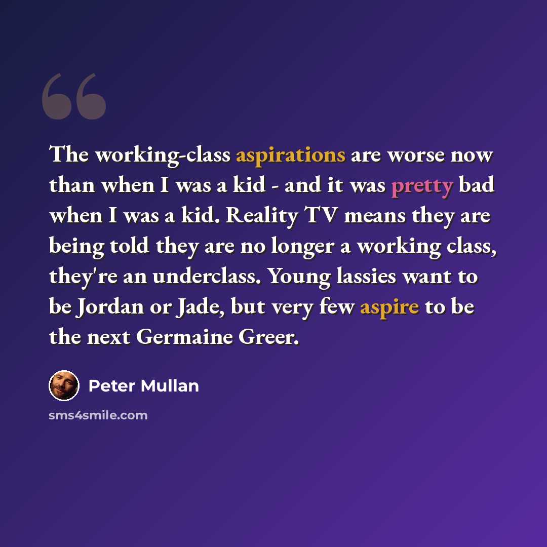 “The working-class aspirations are worse now than when I was a kid - and it was pretty bad when I was a kid. Reality TV means they are being told they are no longer a working class, they're an underclass. Young lassies want to be Jordan or Jade, but very few aspire to be the next Germaine Greer.” quote by Peter Mullan