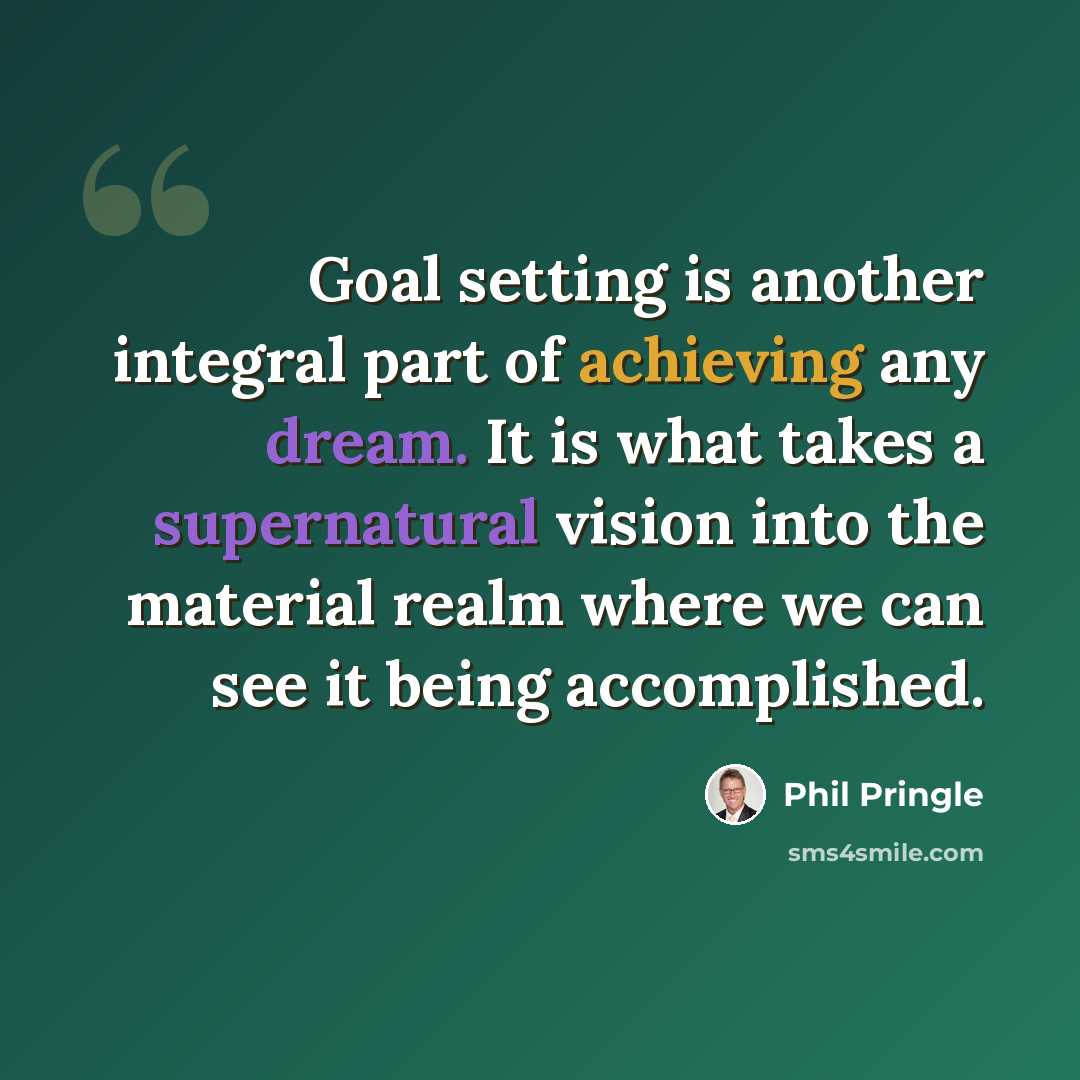 “Goal setting is another integral part of achieving any dream. It is what takes a supernatural vision into the material realm where we can see it being accomplished.” quote by Phil Pringle