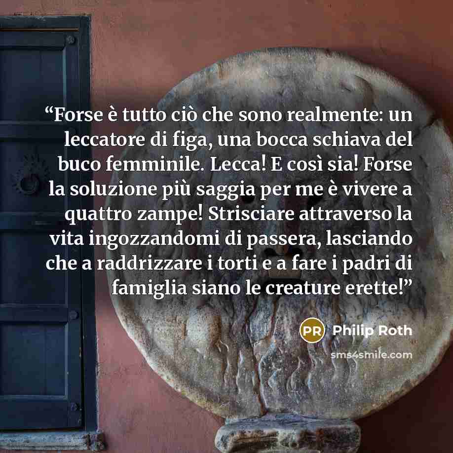 “Forse è tutto ciò che sono realmente: un leccatore di figa, una bocca schiava del buco femminile. Lecca! E così sia! Forse la soluzione più saggia per me è vivere a quattro zampe! Strisciare attraverso la vita ingozzandomi di passera, lasciando che a raddrizzare i torti e a fare i padri di…” quote by Philip Roth