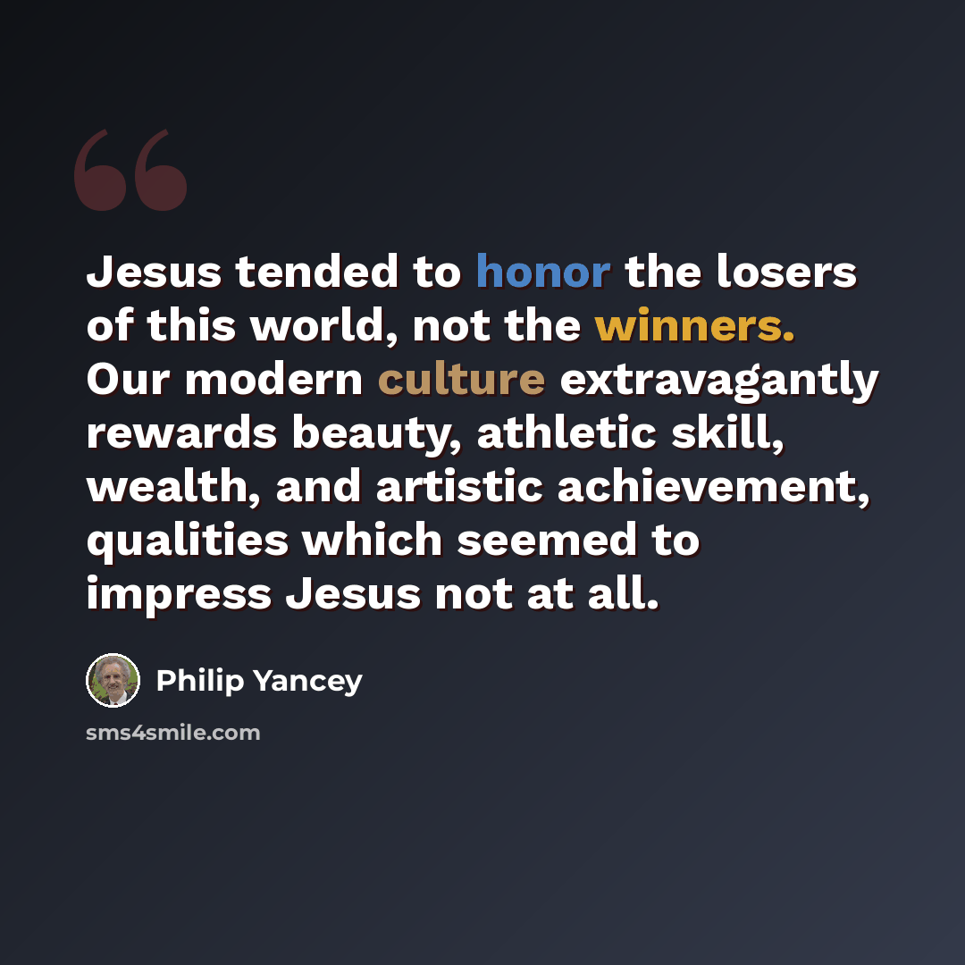 “Jesus tended to honor the losers of this world, not the winners. Our modern culture extravagantly rewards beauty, athletic skill, wealth, and artistic achievement, qualities which seemed to impress Jesus not at all.” quote by Philip Yancey