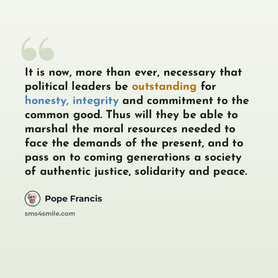 “It is now, more than ever, necessary that political leaders be outstanding for honesty, integrity and commitment to the common good. Thus will they be able to marshal the moral resources needed to face the demands of the present, and to pass on to coming generations a society of authentic justice…” quote by Pope Francis