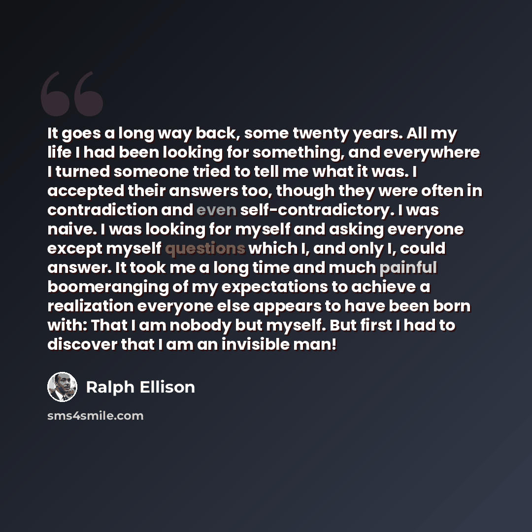 “It goes a long way back, some twenty years. All my life I had been looking for something, and everywhere I turned someone tried to tell me what it was. I accepted their answers too, though they were often in contradiction and even self-contradictory. I was naive. I was looking for myself and…” quote by Ralph Ellison