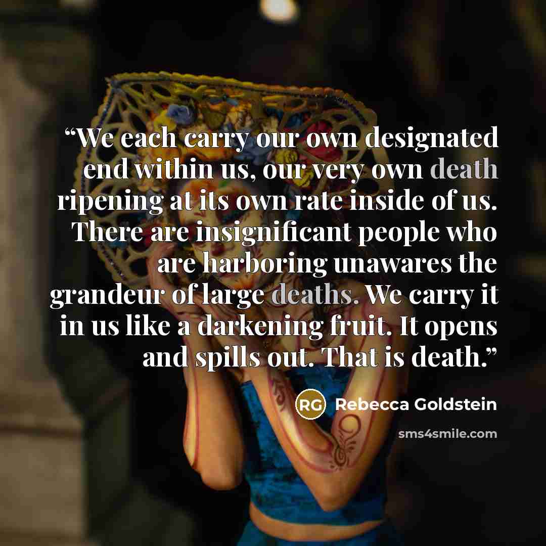 “We each carry our own designated end within us, our very own death ripening at its own rate inside of us. There are insignificant people who are harboring unawares the grandeur of large deaths. We carry it in us like a darkening fruit. It opens and spills out. That is death.” quote by Rebecca Goldstein