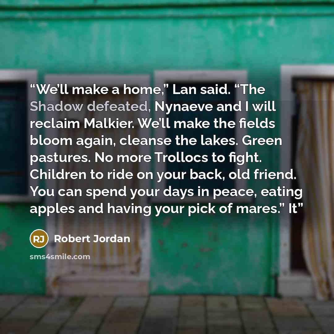 “We’ll make a home,” Lan said. “The Shadow defeated, Nynaeve and I will reclaim Malkier. We’ll make the fields bloom again, cleanse the lakes. Green pastures. No more Trollocs to fight. Children to ride on your back, old friend. You can spend your days in peace, eating apples and having your pick…” quote by Robert Jordan