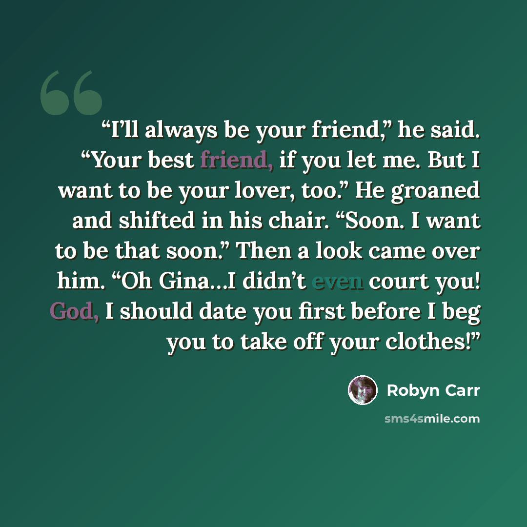 “I’ll always be your friend,” he said. “Your best friend, if you let me. But I want to be your lover, too.” He groaned and shifted in his chair. “Soon. I want to be that soon.” Then a look came over him. “Oh Gina…I didn’t even court you! God, I should date you first before I beg you to take off…” quote by Robyn Carr