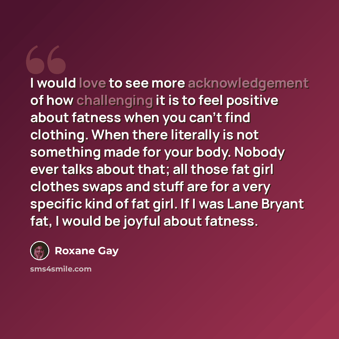 “I would love to see more acknowledgement of how challenging it is to feel positive about fatness when you can't find clothing. When there literally is not something made for your body. Nobody ever talks about that; all those fat girl clothes swaps and stuff are for a very specific kind of fat…” quote by Roxane Gay