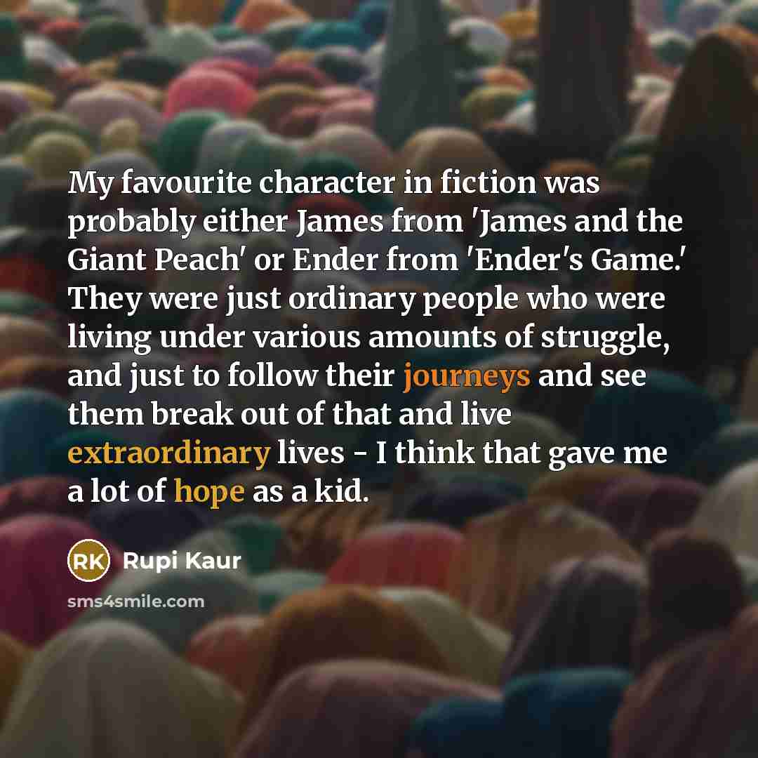 “My favourite character in fiction was probably either James from 'James and the Giant Peach' or Ender from 'Ender's Game.' They were just ordinary people who were living under various amounts of struggle, and just to follow their journeys and see them break out of that and live extraordinary lives…” quote by Rupi Kaur