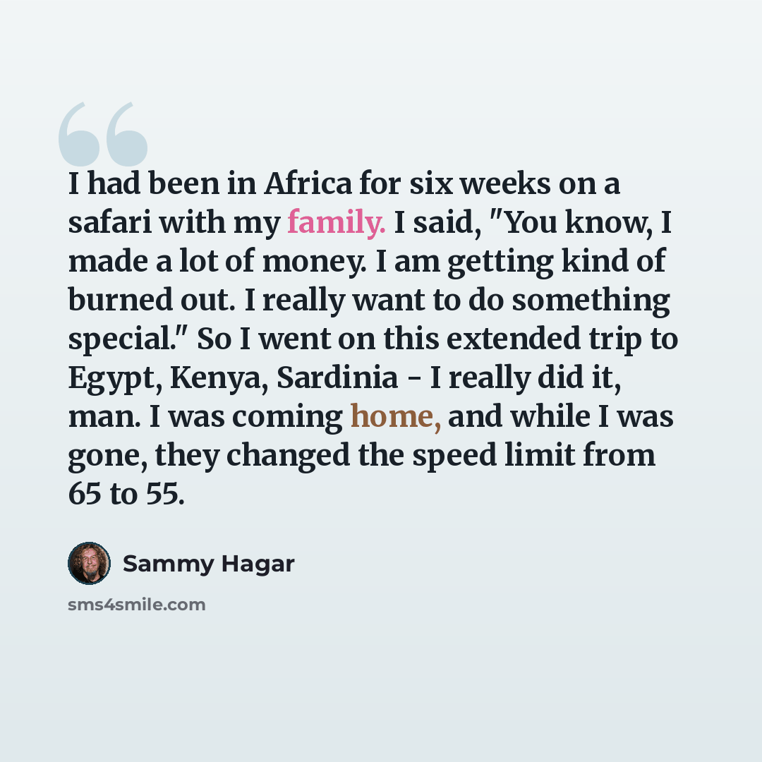 “I had been in Africa for six weeks on a safari with my family. I said, "You know, I made a lot of money. I am getting kind of burned out. I really want to do something special." So I went on this extended trip to Egypt, Kenya, Sardinia - I really did it, man. I was coming home, and while I was…” quote by Sammy Hagar
