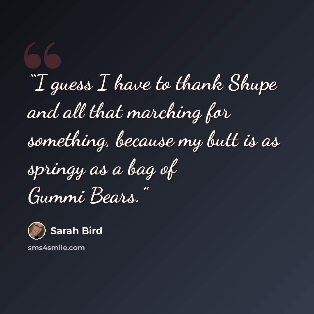 “I guess I have to thank Shupe and all that marching for something, because my butt is as springy as a bag of Gummi Bears.” quote by Sarah Bird