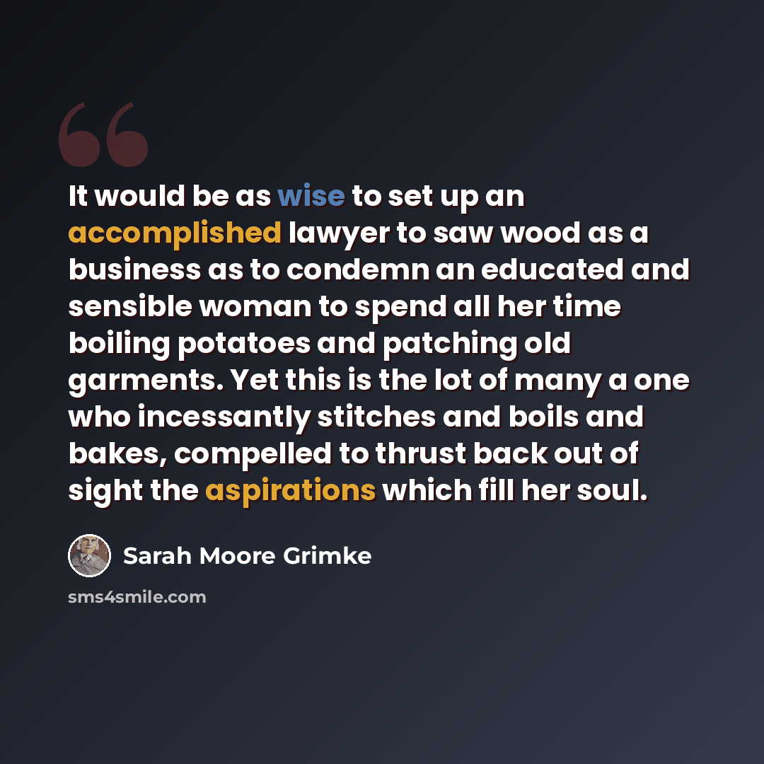 “It would be as wise to set up an accomplished lawyer to saw wood as a business as to condemn an educated and sensible woman to spend all her time boiling potatoes and patching old garments. Yet this is the lot of many a one who incessantly stitches and boils and bakes, compelled to thrust back out…” quote by Sarah Moore Grimke