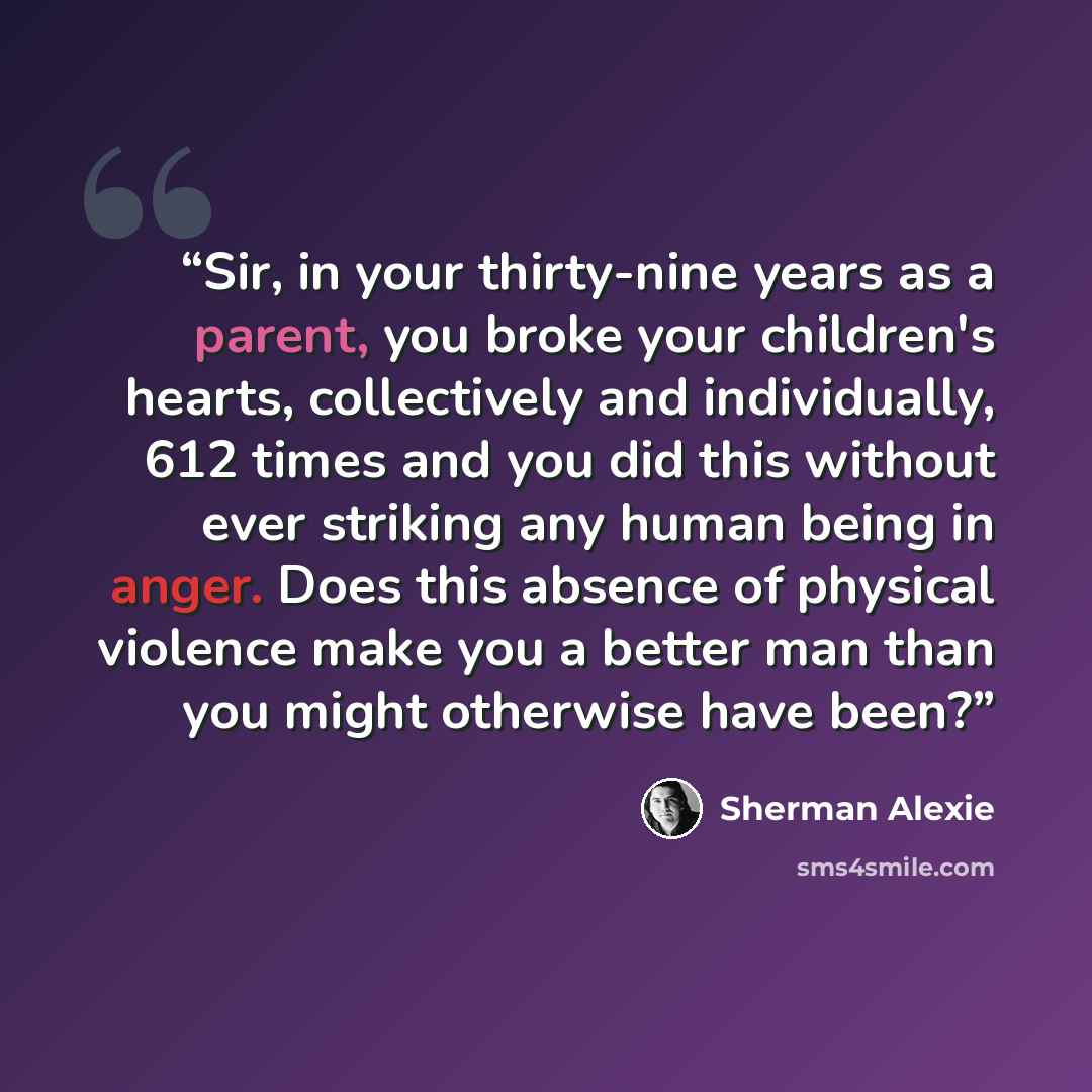 “Sir, in your thirty-nine years as a parent, you broke your children's hearts, collectively and individually, 612 times and you did this without ever striking any human being in anger. Does this absence of physical violence make you a better man than you might otherwise have been?” quote by Sherman Alexie