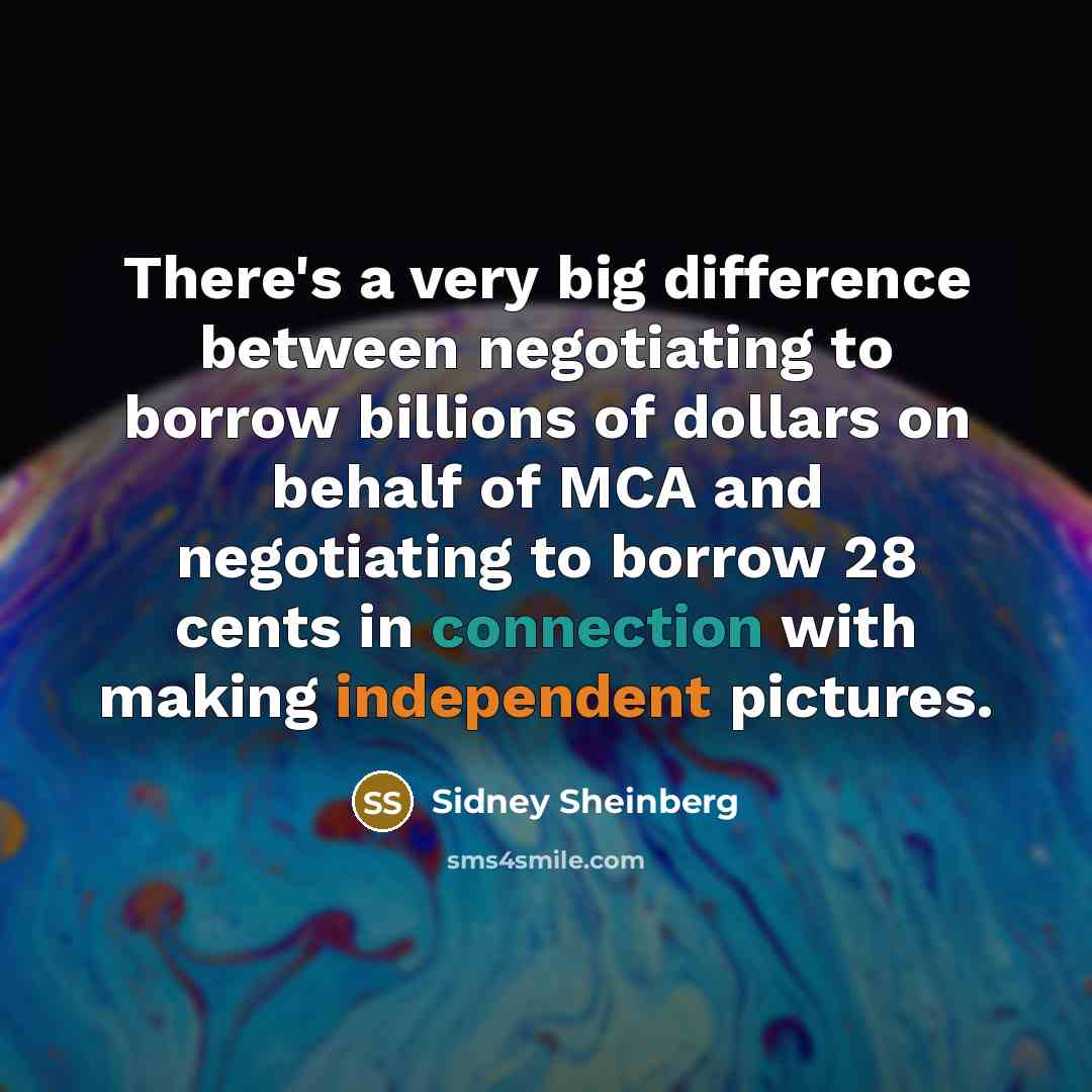 “There's a very big difference between negotiating to borrow billions of dollars on behalf of MCA and negotiating to borrow 28 cents in connection with making independent pictures.” quote by Sidney Sheinberg