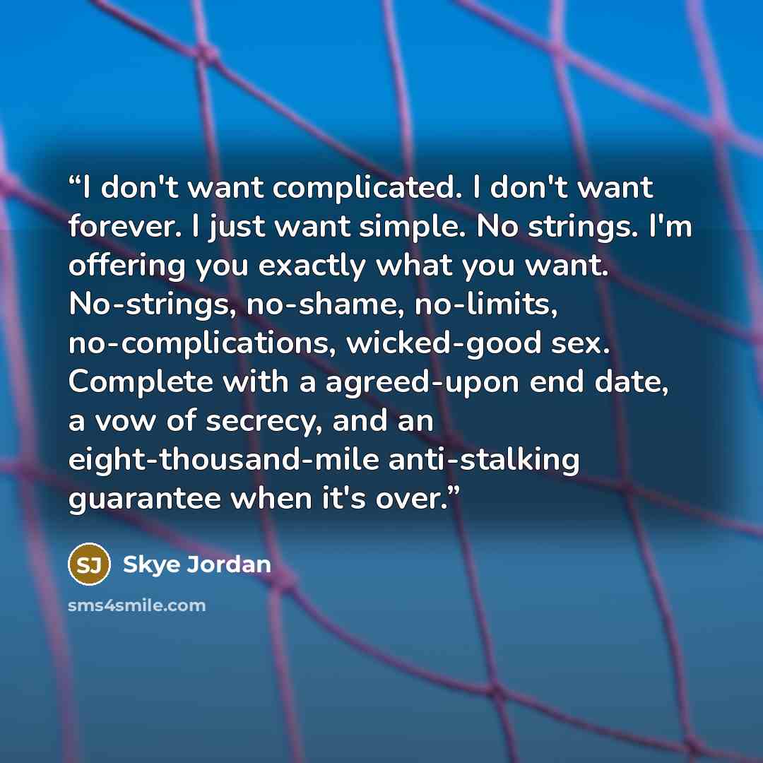 “I don't want complicated. I don't want forever. I just want simple. No strings. I'm offering you exactly what you want. No-strings, no-shame, no-limits, no-complications, wicked-good sex. Complete with a agreed-upon end date, a vow of secrecy, and an eight-thousand-mile anti-stalking guarantee…” quote by Skye Jordan