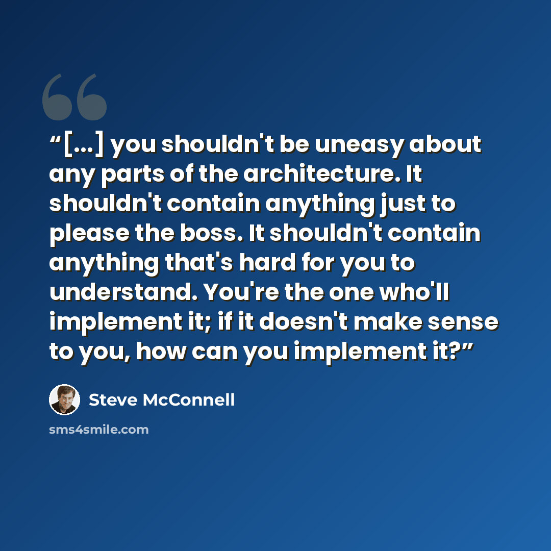 “[...] you shouldn't be uneasy about any parts of the architecture. It shouldn't contain anything just to please the boss. It shouldn't contain anything that's hard for you to understand. You're the one who'll implement it; if it doesn't make sense to you, how can you implement it?” quote by Steve McConnell