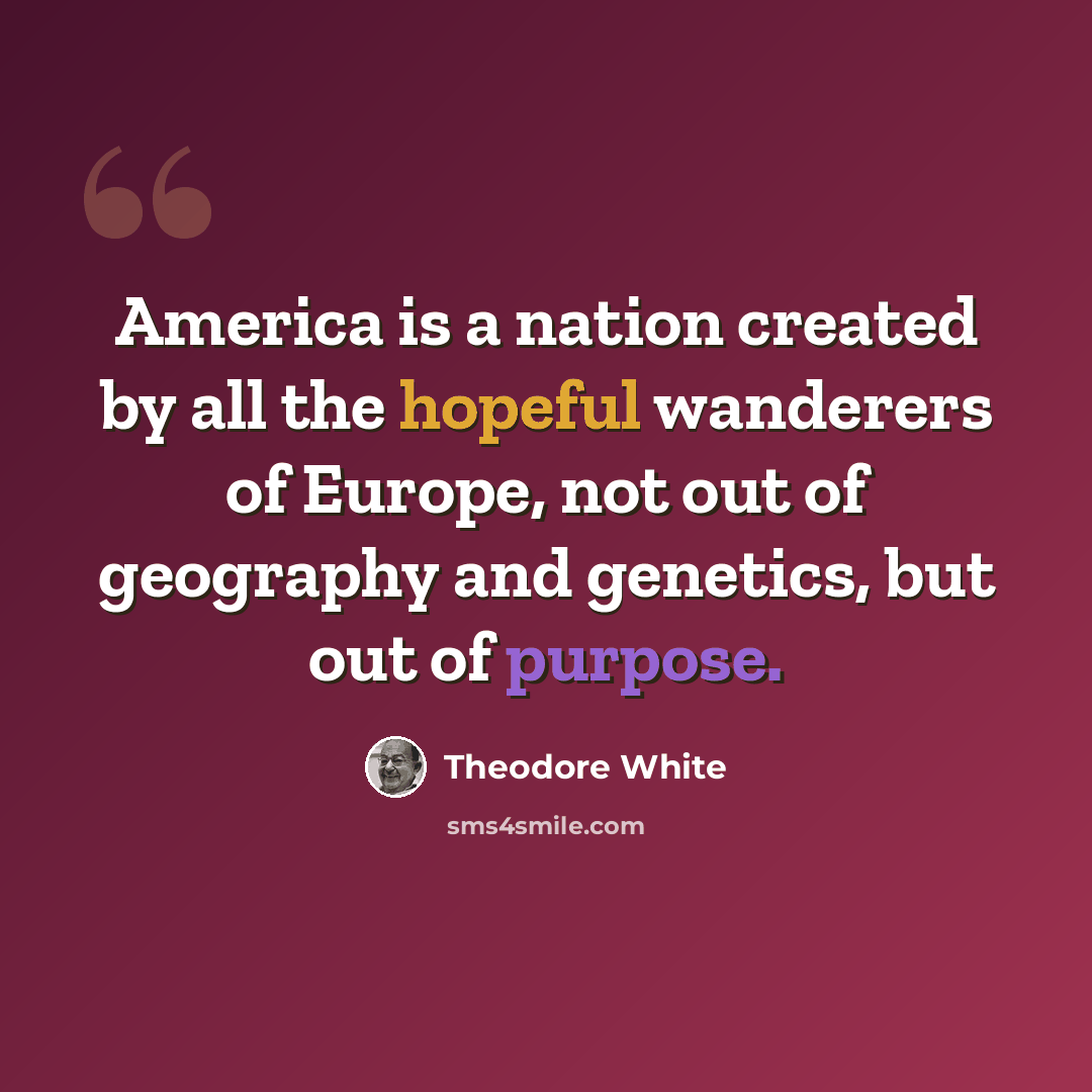 “America is a nation created by all the hopeful wanderers of Europe, not out of geography and genetics, but out of purpose.” quote by Theodore White