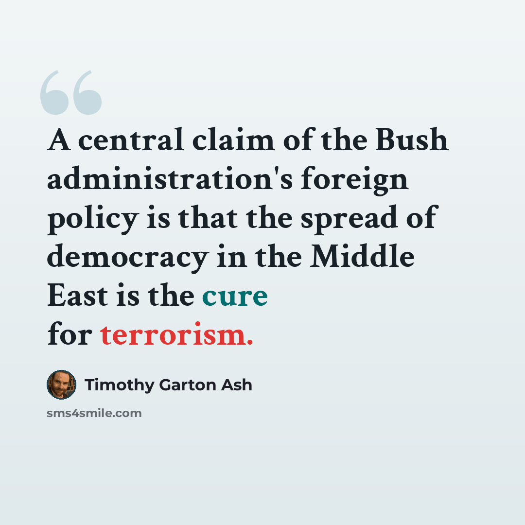 “A central claim of the Bush administration's foreign policy is that the spread of democracy in the Middle East is the cure for terrorism.” quote by Timothy Garton Ash