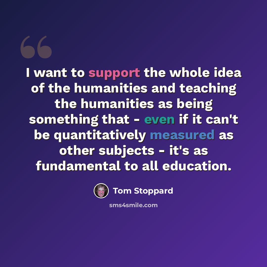 “I want to support the whole idea of the humanities and teaching the humanities as being something that - even if it can't be quantitatively measured as other subjects - it's as fundamental to all education.” quote by Tom Stoppard