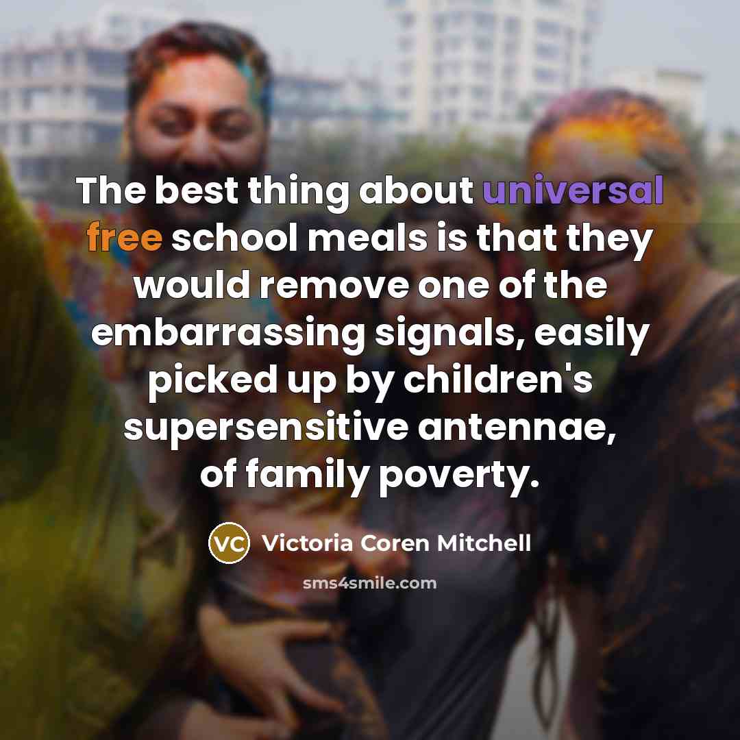 “The best thing about universal free school meals is that they would remove one of the embarrassing signals, easily picked up by children's supersensitive antennae, of family poverty.” quote by Victoria Coren Mitchell