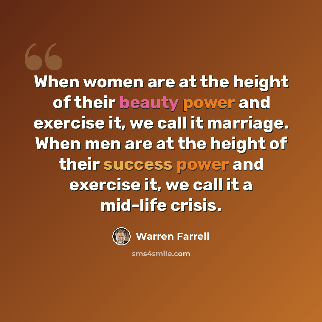 “When women are at the height of their beauty power and exercise it, we call it marriage. When men are at the height of their success power and exercise it, we call it a mid-life crisis.” quote by Warren Farrell