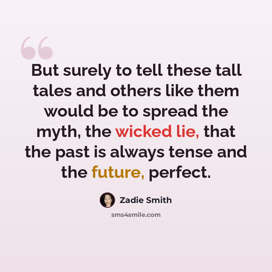 “But surely to tell these tall tales and others like them would be to spread the myth, the wicked lie, that the past is always tense and the future, perfect.” quote by Zadie Smith