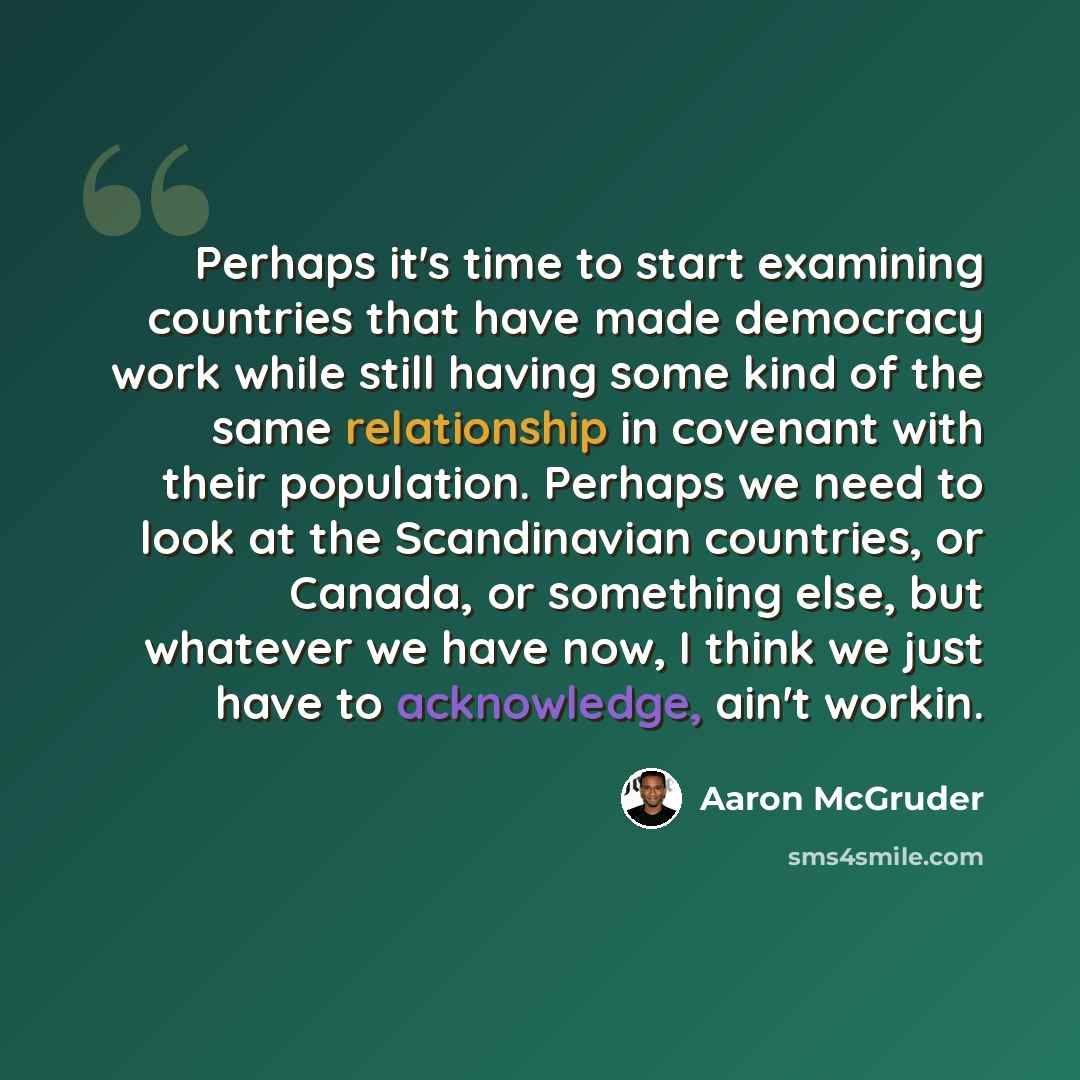 “Perhaps it's time to start examining countries that have made democracy work while still having some kind of the same relationship in covenant with their population. Perhaps we need to look at the Scandinavian countries, or Canada, or something else, but whatever we have now, I think we just have…” quote by Aaron McGruder