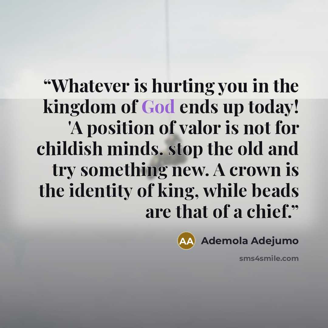 “Whatever is hurting you in the kingdom of God ends up today! 'A position of valor is not for childish minds. stop the old and try something new. A crown is the identity of king, while beads are that of a chief.” quote by Ademola Adejumo