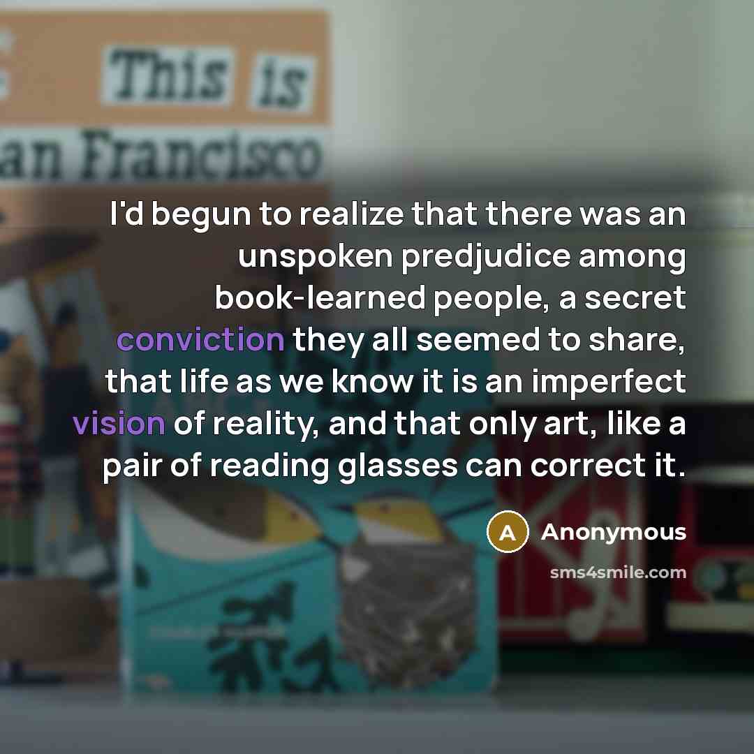 “I'd begun to realize that there was an unspoken predjudice among book-learned people, a secret conviction they all seemed to share, that life as we know it is an imperfect vision of reality, and that only art, like a pair of reading glasses can correct it.” quote by Anonymous