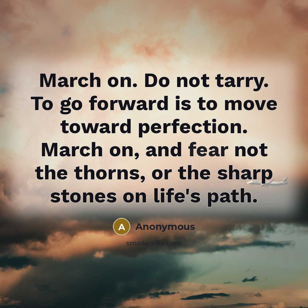 “March on. Do not tarry. To go forward is to move toward perfection. March on, and fear not the thorns, or the sharp stones on life's path.” quote by Anonymous