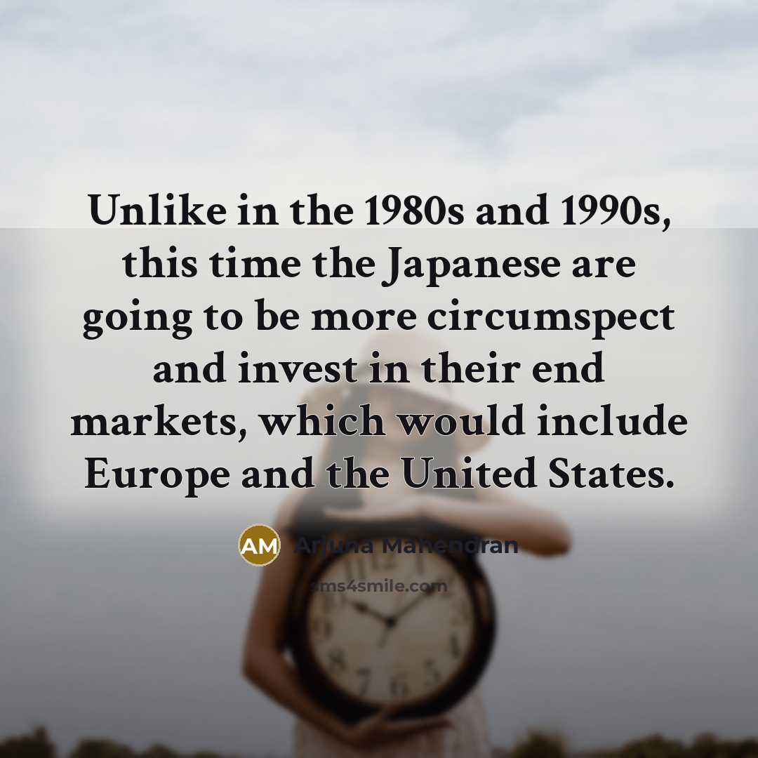 “Unlike in the 1980s and 1990s, this time the Japanese are going to be more circumspect and invest in their end markets, which would include Europe and the United States.” quote by Arjuna Mahendran
