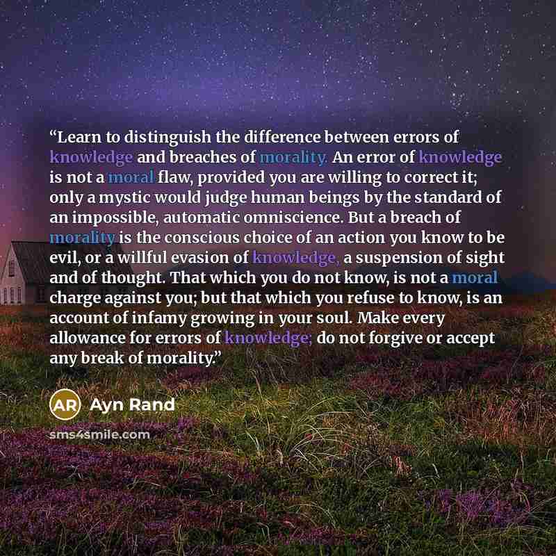“Learn to distinguish the difference between errors of knowledge and breaches of morality. An error of knowledge is not a moral flaw, provided you are willing to correct it; only a mystic would judge human beings by the standard of an impossible, automatic omniscience. But a breach of morality is…” quote by Ayn Rand