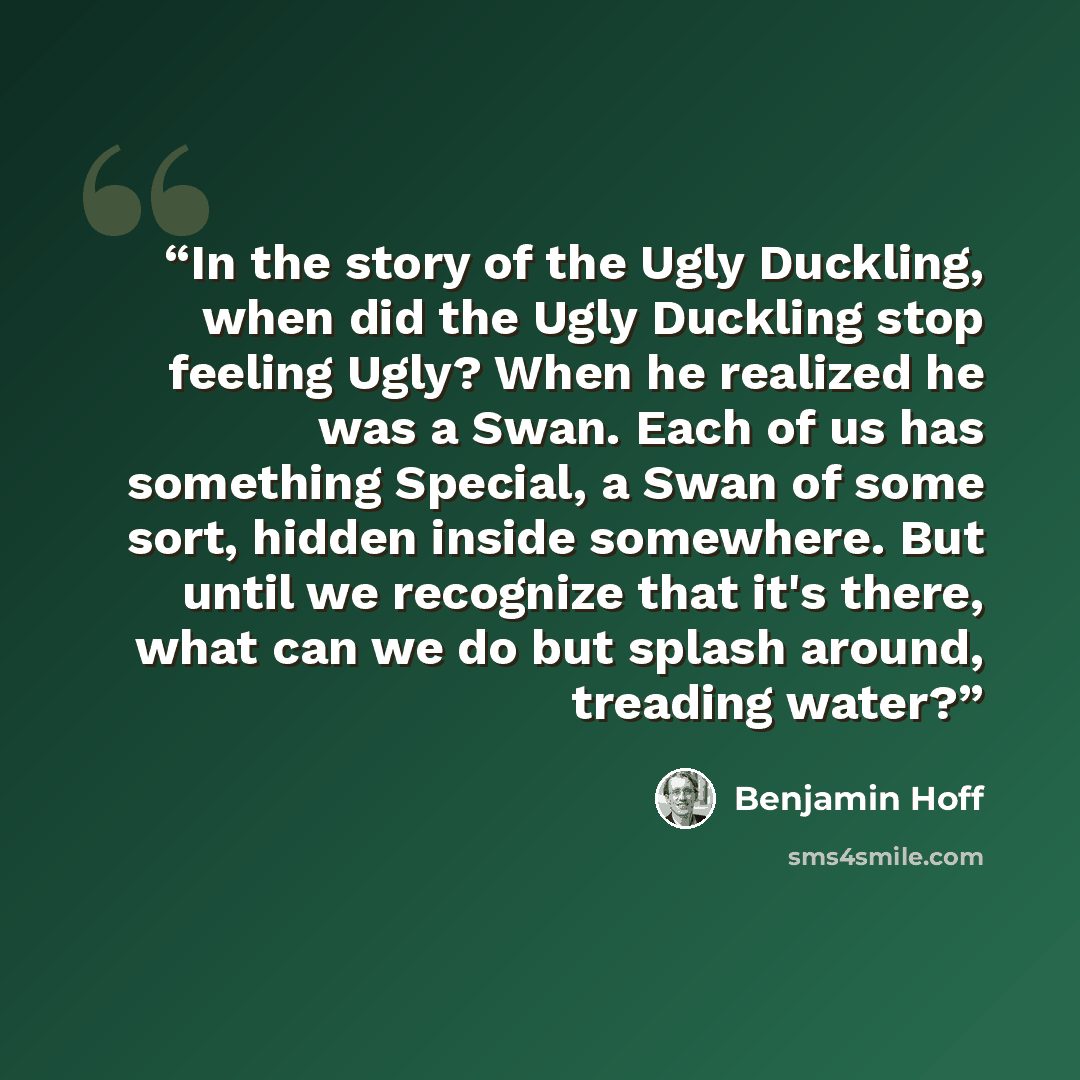 “In the story of the Ugly Duckling, when did the Ugly Duckling stop feeling Ugly? When he realized he was a Swan. Each of us has something Special, a Swan of some sort, hidden inside somewhere. But until we recognize that it's there, what can we do but splash around, treading water?” quote by Benjamin Hoff