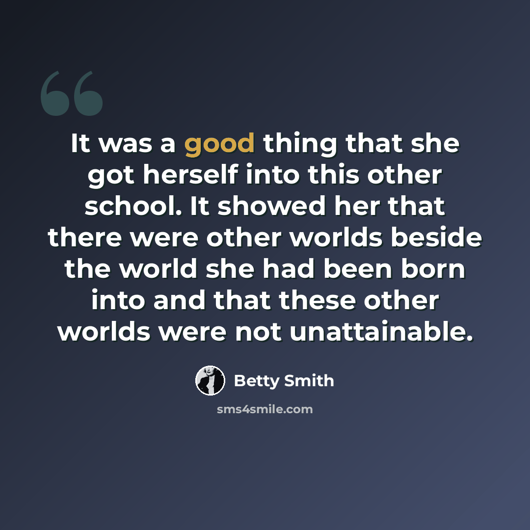 “It was a good thing that she got herself into this other school. It showed her that there were other worlds beside the world she had been born into and that these other worlds were not unattainable.” quote by Betty Smith