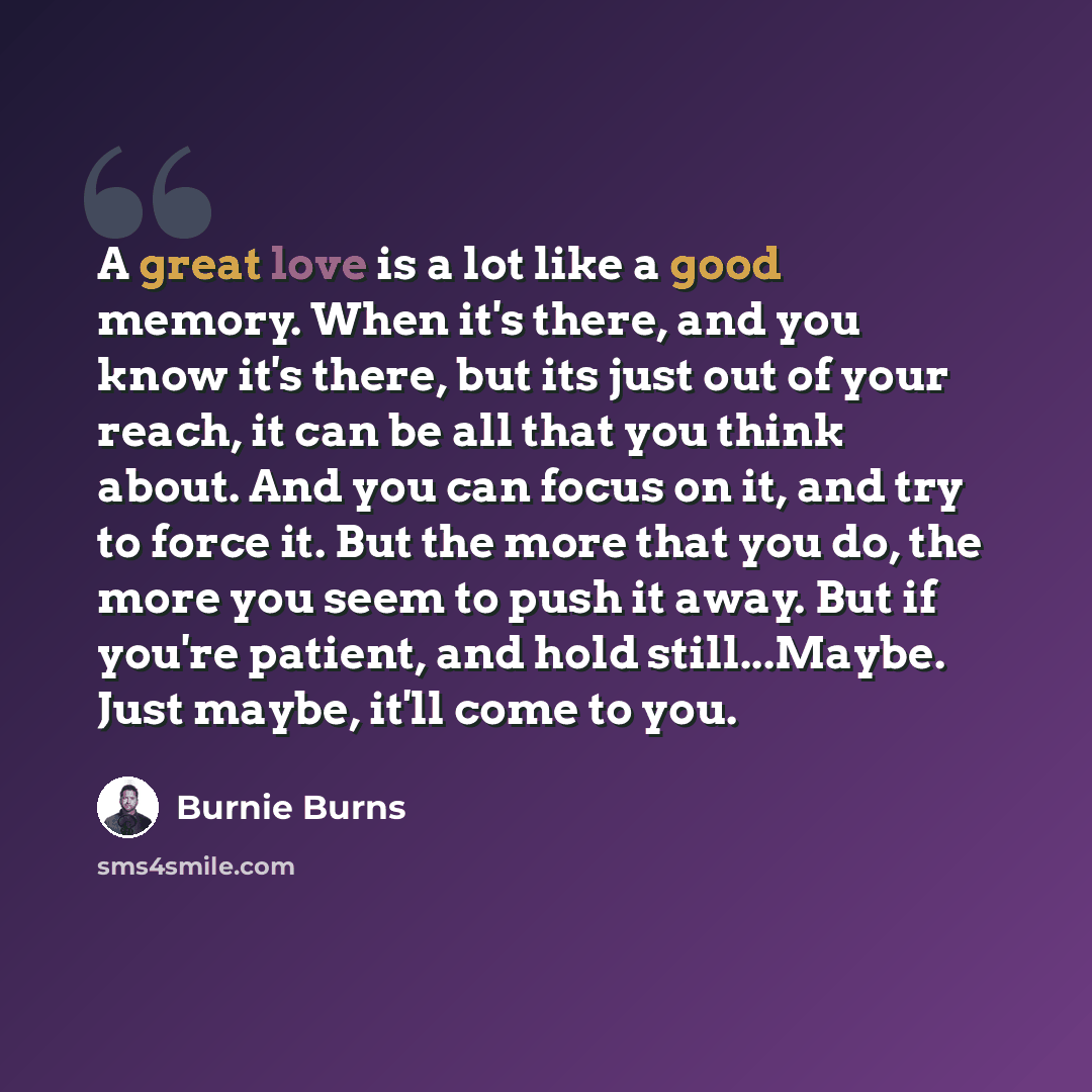 “A great love is a lot like a good memory. When it's there, and you know it's there, but its just out of your reach, it can be all that you think about. And you can focus on it, and try to force it. But the more that you do, the more you seem to push it away. But if you're patient, and hold…” quote by Burnie Burns